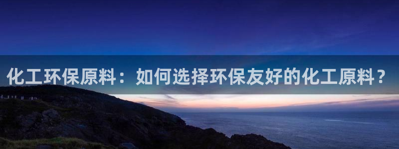亿万先生手机版入：化工环保原料：如何选择环保友好的化工原料？