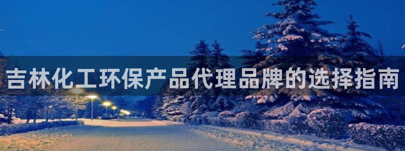 亿万先生现在的网址谁知道是真的：吉林化工环保产品代理品牌的选择指南